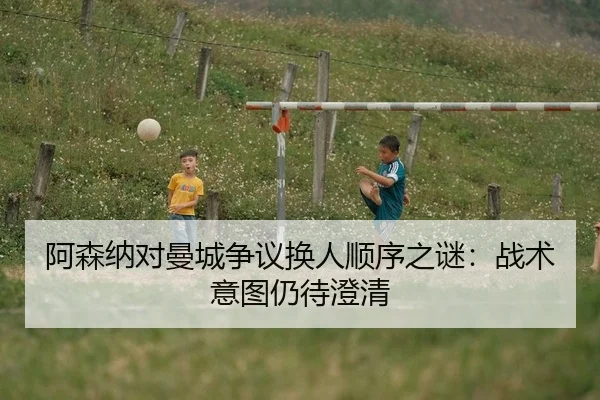 阿森纳对曼城争议换人顺序之谜：战术意图仍待澄清