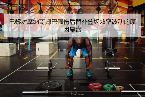 巴黎对摩纳哥姆巴佩伤后替补登场效率波动的原因复盘